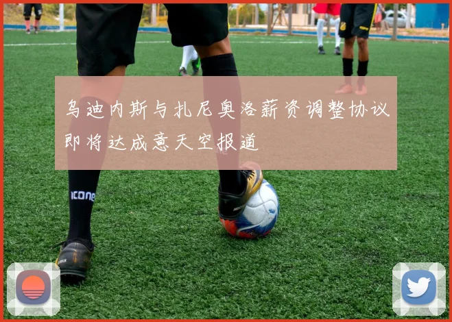 乌迪内斯与扎尼奥洛薪资调整协议即将达成意天空报道