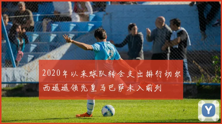 2020年以来球队转会支出排行切尔西遥遥领先皇马巴萨未入前列